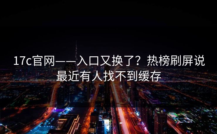 17c官网——入口又换了？热榜刷屏说最近有人找不到缓存