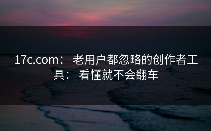 17c.com： 老用户都忽略的创作者工具： 看懂就不会翻车