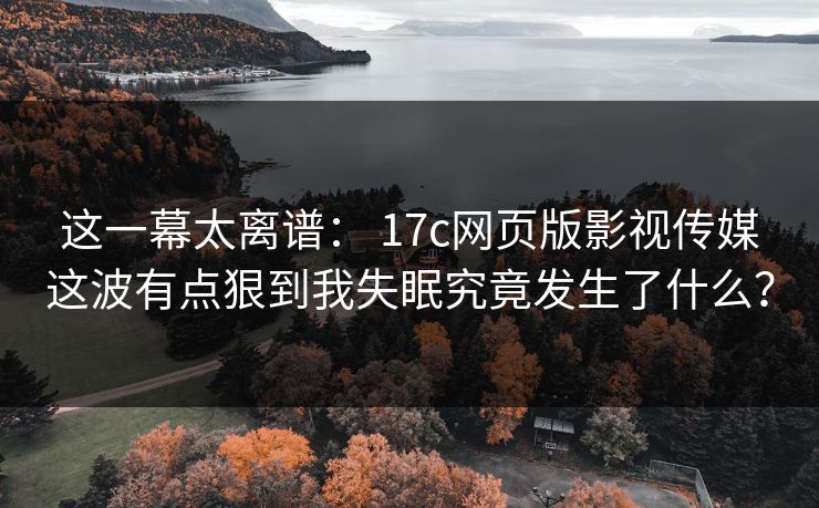 这一幕太离谱： 17c网页版影视传媒这波有点狠到我失眠究竟发生了什么？