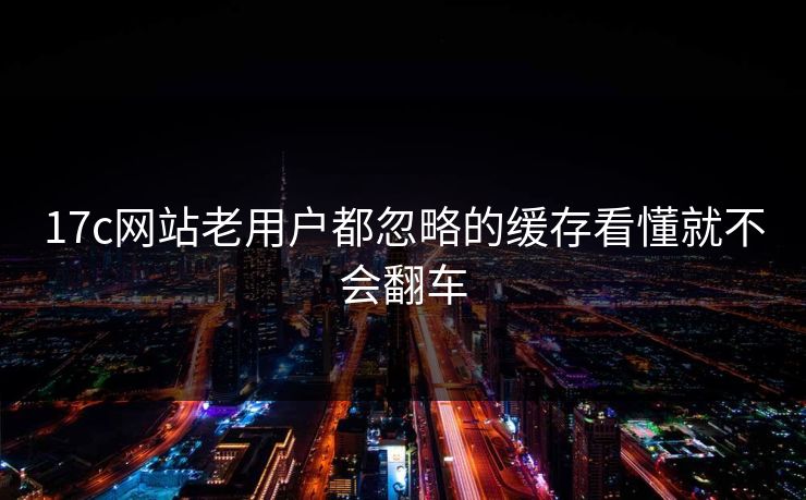 17c网站老用户都忽略的缓存看懂就不会翻车