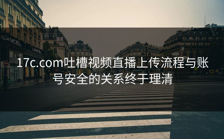 17c.com吐槽视频直播上传流程与账号安全的关系终于理清